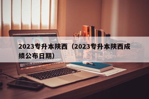 2023专升本陕西（2023专升本陕西成绩公布日期）