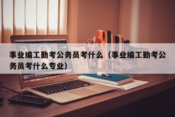 事业编工勤考公务员考什么（事业编工勤考公务员考什么专业）