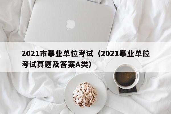 2021市事业单位考试（2021事业单位考试真题及答案A类）