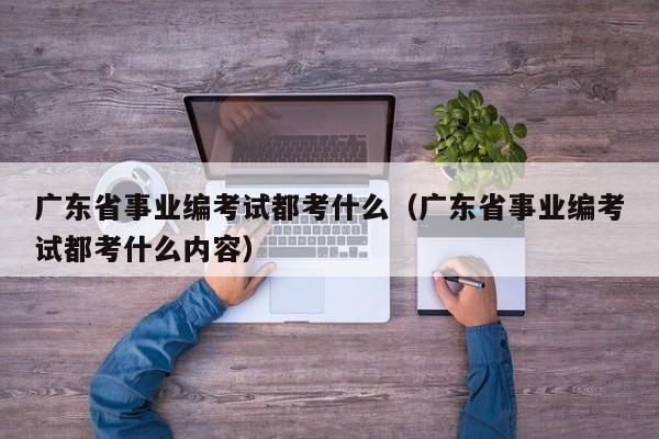 广东省事业编考试都考什么（广东省事业编考试都考什么内容）