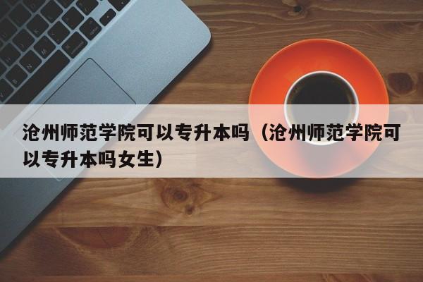 沧州师范学院可以专升本吗（沧州师范学院可以专升本吗女生）