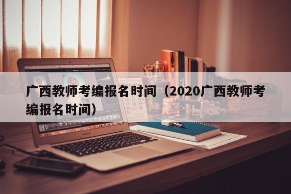 广西教师考编报名时间（2020广西教师考编报名时间）