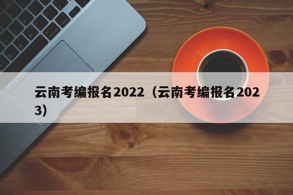 云南考编报名2022（云南考编报名2023）