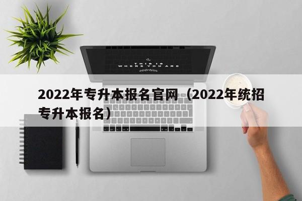 2022年专升本报名官网（2022年统招专升本报名）