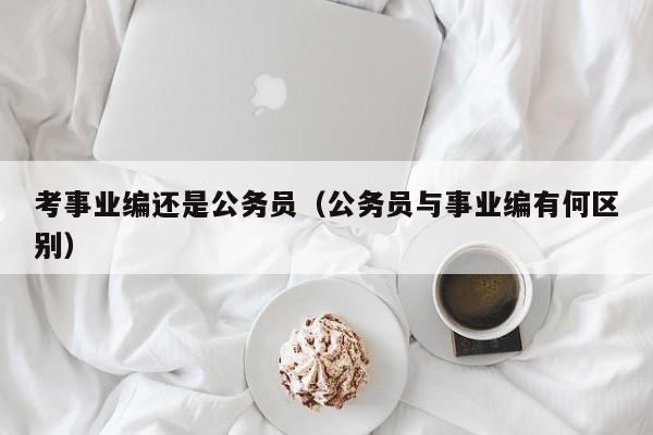 考事业编还是公务员（公务员与事业编有何区别）