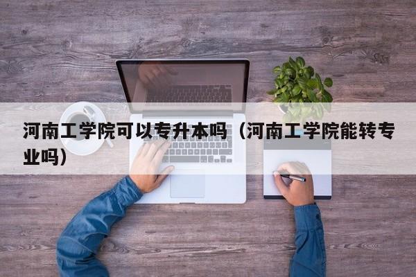 河南工学院可以专升本吗（河南工学院能转专业吗）