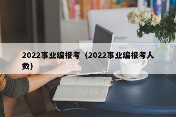 2022事业编报考（2022事业编报考人数）