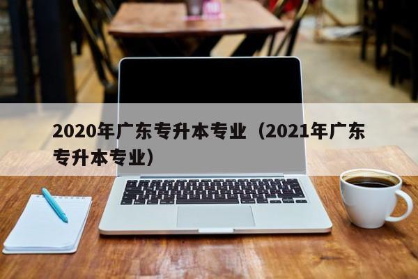 2020年广东专升本专业（2021年广东专升本专业）