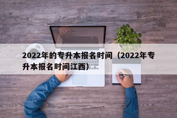 2022年的专升本报名时间（2022年专升本报名时间江西）