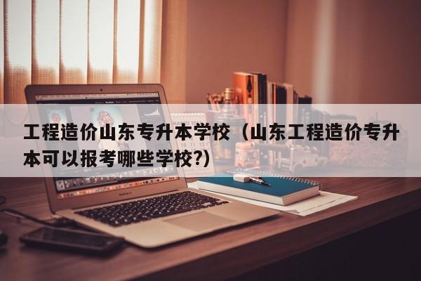 工程造价山东专升本学校（山东工程造价专升本可以报考哪些学校?）