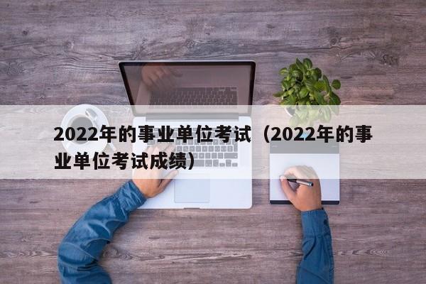 2022年的事业单位考试（2022年的事业单位考试成绩）