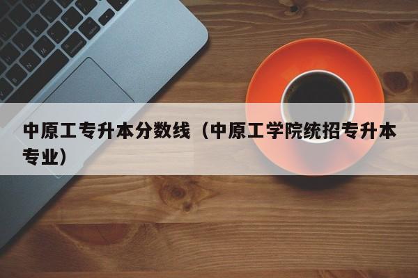 中原工专升本分数线（中原工学院统招专升本专业）