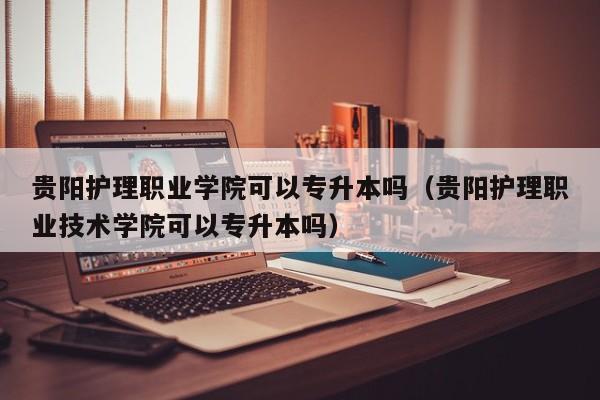 贵阳护理职业学院可以专升本吗（贵阳护理职业技术学院可以专升本吗）